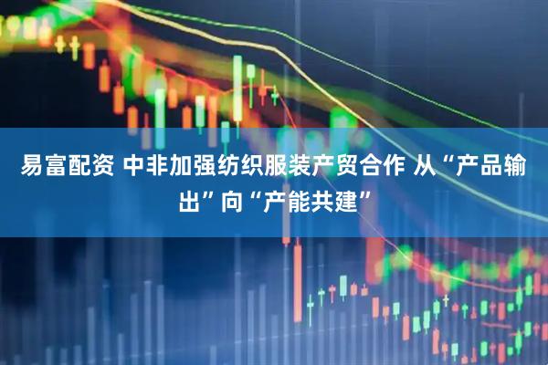 易富配资 中非加强纺织服装产贸合作 从“产品输出”向“产能共建”