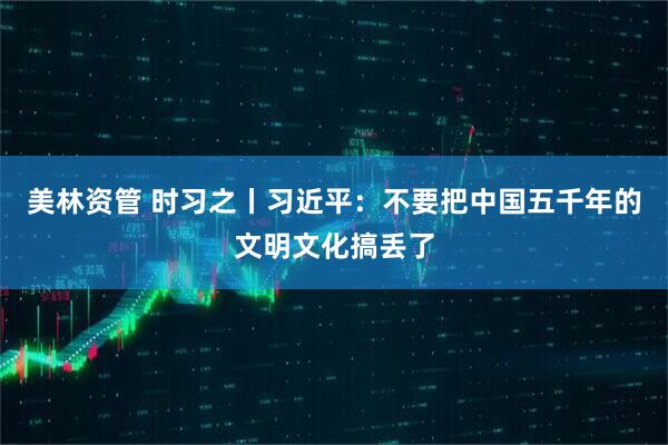 美林资管 时习之丨习近平：不要把中国五千年的文明文化搞丢了