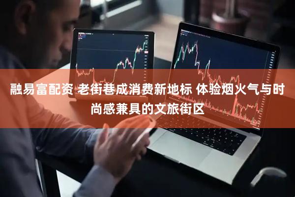 融易富配资 老街巷成消费新地标 体验烟火气与时尚感兼具的文旅街区