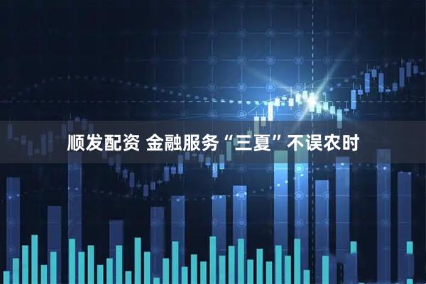 顺发配资 金融服务“三夏”不误农时