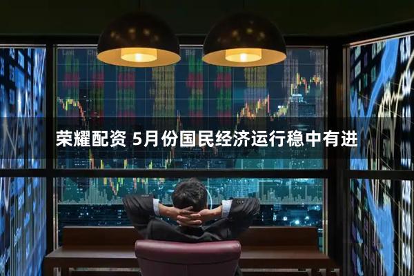 荣耀配资 5月份国民经济运行稳中有进