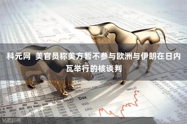 科元网  美官员称美方暂不参与欧洲与伊朗在日内瓦举行的核谈判