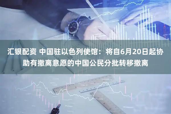 汇银配资 中国驻以色列使馆：将自6月20日起协助有撤离意愿的中国公民分批转移撤离