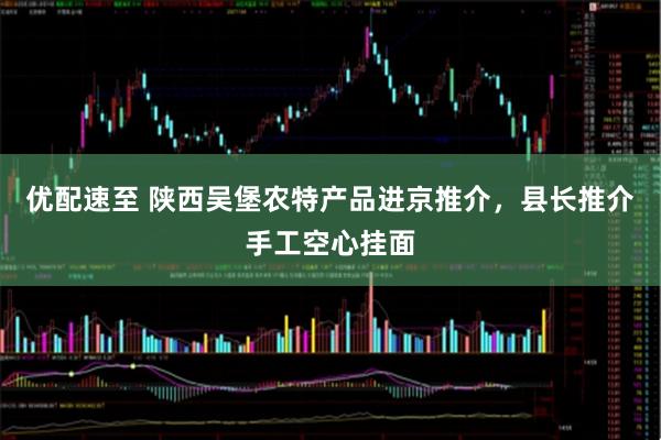 优配速至 陕西吴堡农特产品进京推介，县长推介手工空心挂面