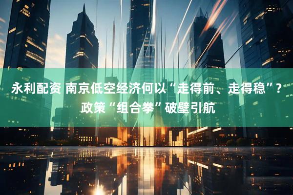 永利配资 南京低空经济何以“走得前、走得稳”? 政策“组合拳”破壁引航