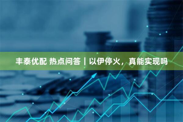丰泰优配 热点问答｜以伊停火，真能实现吗