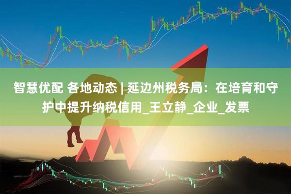 智慧优配 各地动态 | 延边州税务局：在培育和守护中提升纳税信用_王立静_企业_发票