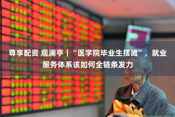 尊享配资 观澜亭｜“医学院毕业生摆摊”，就业服务体系该如何全链条发力