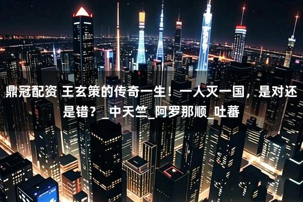 鼎冠配资 王玄策的传奇一生！一人灭一国，是对还是错？_中天竺_阿罗那顺_吐蕃