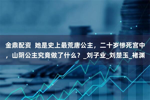 金鼎配资  她是史上最荒唐公主，二十岁惨死宫中，山阴公主究竟做了什么？_刘子业_刘楚玉_褚渊