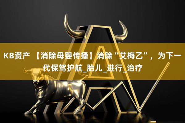 KB资产 【消除母婴传播】消除“艾梅乙”，为下一代保驾护航_胎儿_进行_治疗