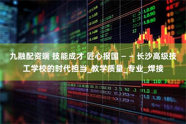 九融配资端 技能成才 匠心报国 — — 长沙高级技工学校的时代担当_教学质量_专业_焊接