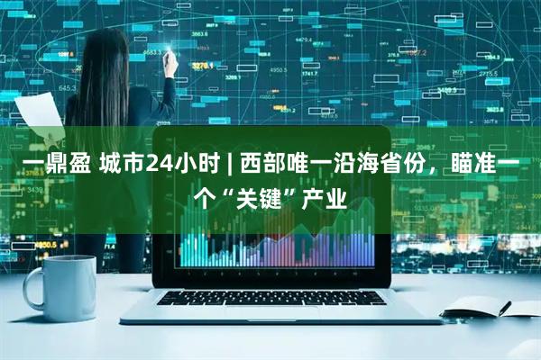 一鼎盈 城市24小时 | 西部唯一沿海省份，瞄准一个“关键”产业