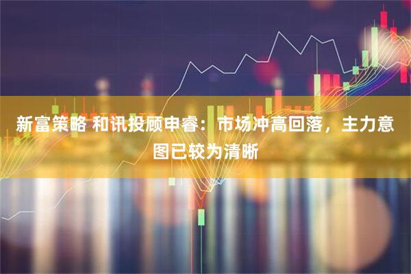 新富策略 和讯投顾申睿：市场冲高回落，主力意图已较为清晰