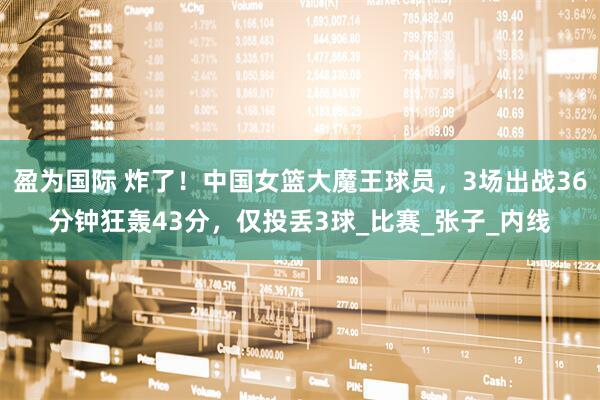 盈为国际 炸了！中国女篮大魔王球员，3场出战36分钟狂轰43分，仅投丢3球_比赛_张子_内线