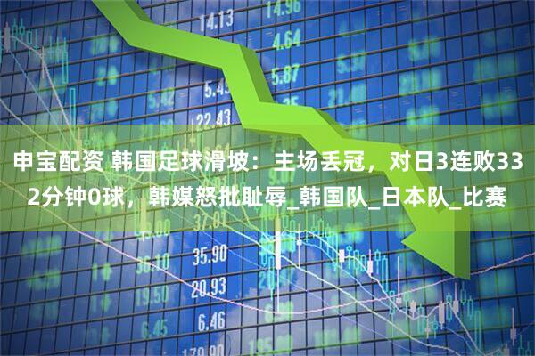 申宝配资 韩国足球滑坡：主场丢冠，对日3连败332分钟0球，韩媒怒批耻辱_韩国队_日本队_比赛