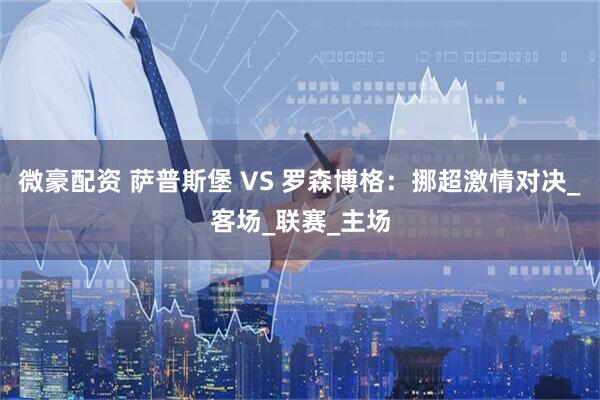 微豪配资 萨普斯堡 VS 罗森博格：挪超激情对决_客场_联赛_主场