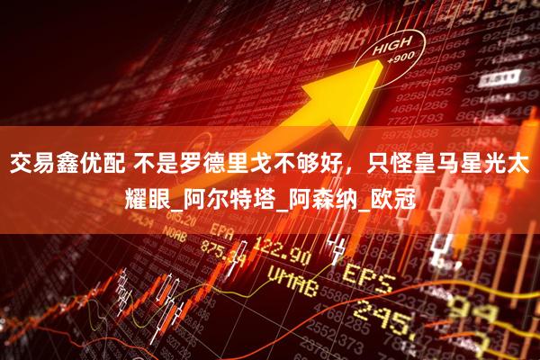 交易鑫优配 不是罗德里戈不够好，只怪皇马星光太耀眼_阿尔特塔_阿森纳_欧冠