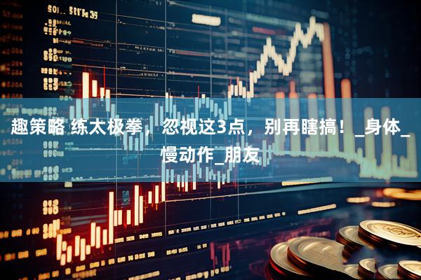 趣策略 练太极拳，忽视这3点，别再瞎搞！_身体_慢动作_朋友