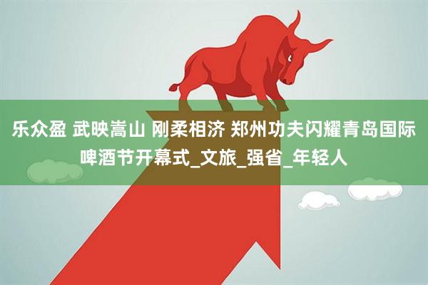 乐众盈 武映嵩山 刚柔相济 郑州功夫闪耀青岛国际啤酒节开幕式_文旅_强省_年轻人