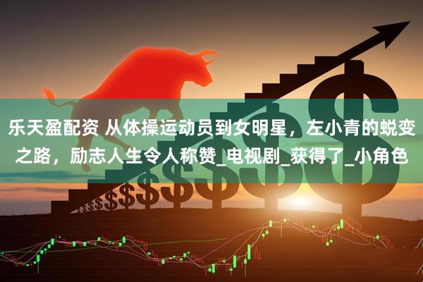 乐天盈配资 从体操运动员到女明星，左小青的蜕变之路，励志人生令人称赞_电视剧_获得了_小角色
