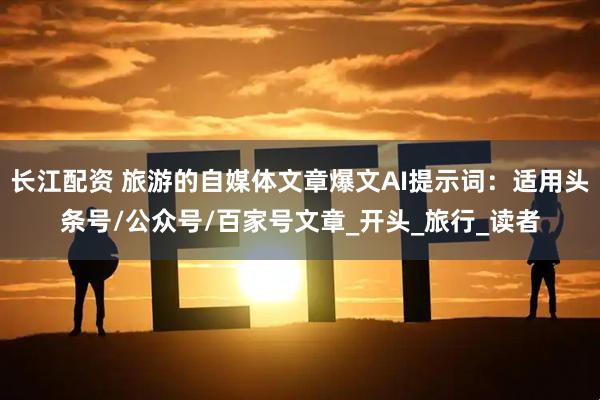 长江配资 旅游的自媒体文章爆文AI提示词：适用头条号/公众号/百家号文章_开头_旅行_读者
