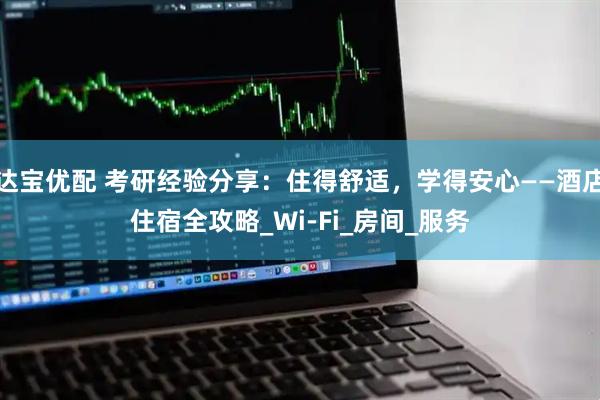 达宝优配 考研经验分享：住得舒适，学得安心——酒店住宿全攻略_Wi-Fi_房间_服务