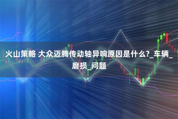 火山策略 大众迈腾传动轴异响原因是什么?_车辆_磨损_问题