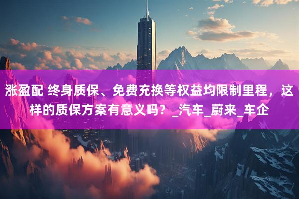 涨盈配 终身质保、免费充换等权益均限制里程，这样的质保方案有意义吗？_汽车_蔚来_车企