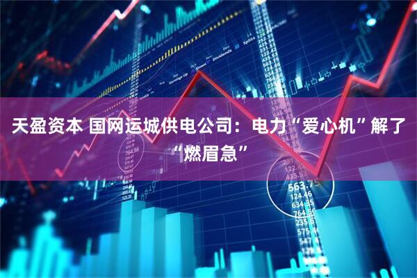 天盈资本 国网运城供电公司：电力“爱心机”解了“燃眉急”