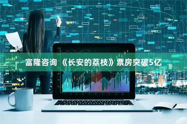 富隆咨询 《长安的荔枝》票房突破5亿