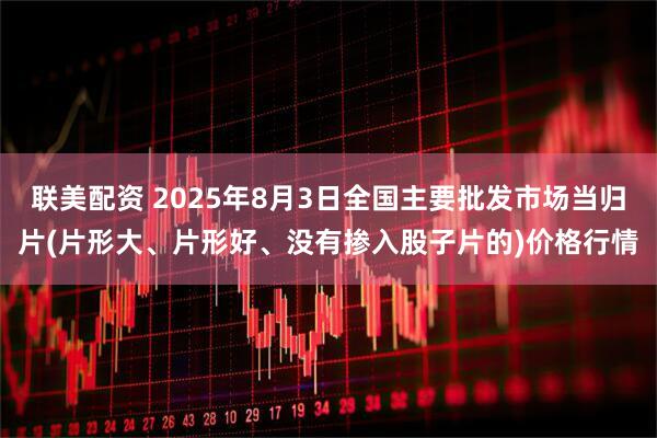 联美配资 2025年8月3日全国主要批发市场当归片(片形大、片形好、没有掺入股子片的)价格行情