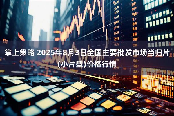掌上策略 2025年8月3日全国主要批发市场当归片(小片型)价格行情