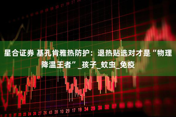 星合证券 基孔肯雅热防护：退热贴选对才是“物理降温王者”_孩子_蚊虫_免疫