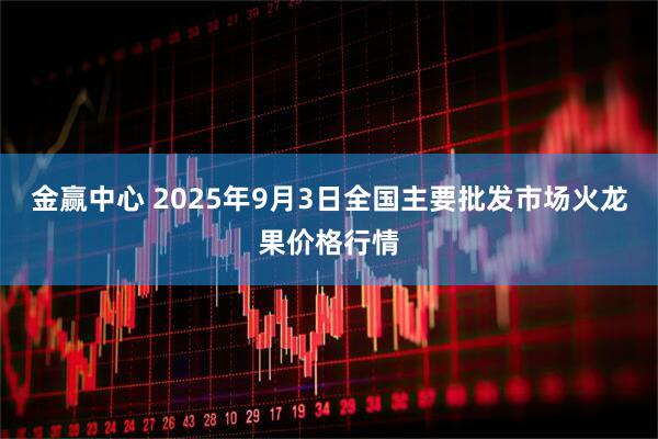 金赢中心 2025年9月3日全国主要批发市场火龙果价格行情