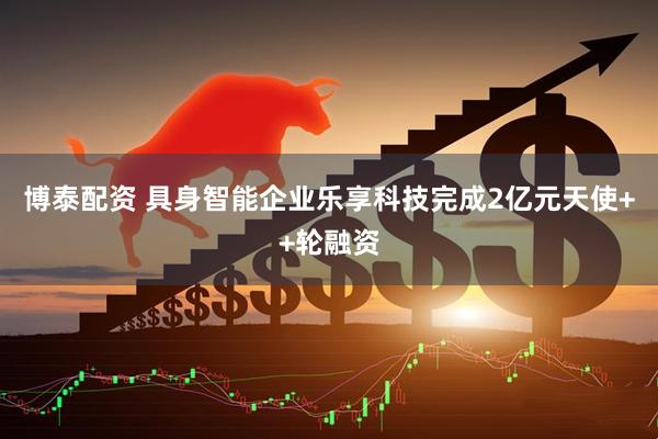 博泰配资 具身智能企业乐享科技完成2亿元天使++轮融资