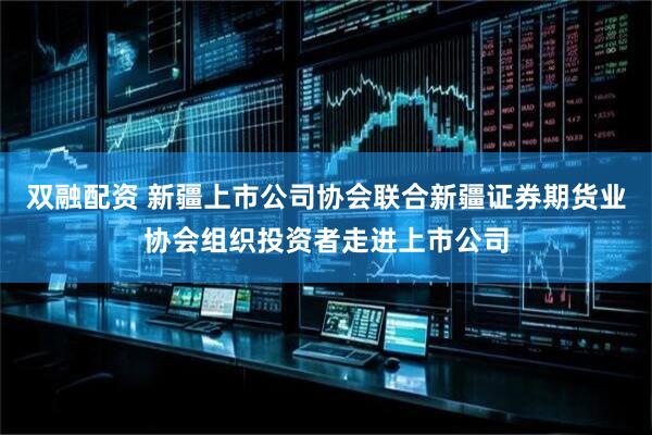 双融配资 新疆上市公司协会联合新疆证券期货业协会组织投资者走进上市公司