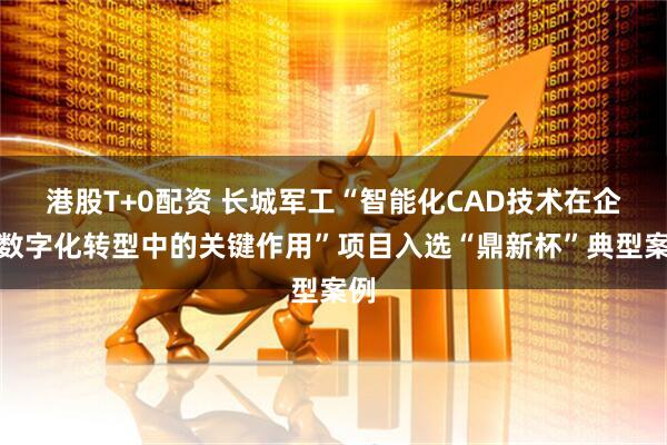 港股T+0配资 长城军工“智能化CAD技术在企业数字化转型中的关键作用”项目入选“鼎新杯”典型案例