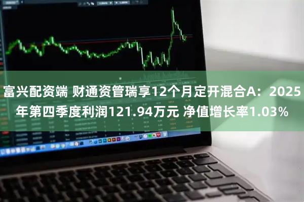 富兴配资端 财通资管瑞享12个月定开混合A：2025年第四季度利润121.94万元 净值增长率1.03%