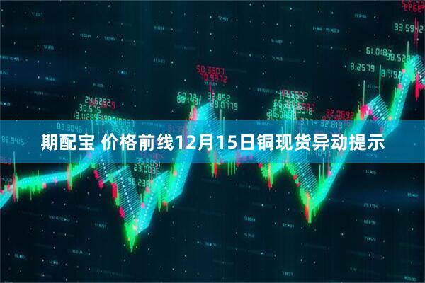 期配宝 价格前线12月15日铜现货异动提示