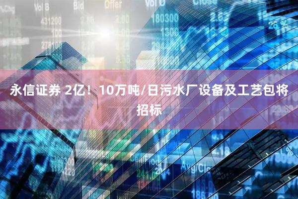 永信证券 2亿！10万吨/日污水厂设备及工艺包将招标