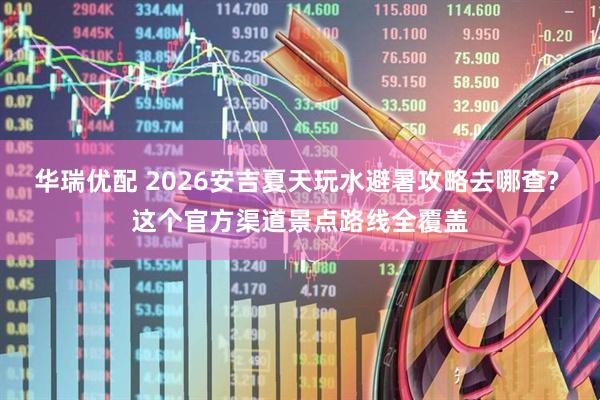 华瑞优配 2026安吉夏天玩水避暑攻略去哪查? 这个官方渠道景点路线全覆盖